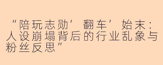 “陪玩志勋‘翻车’始末：人设崩塌背后的行业乱象与粉丝反思”