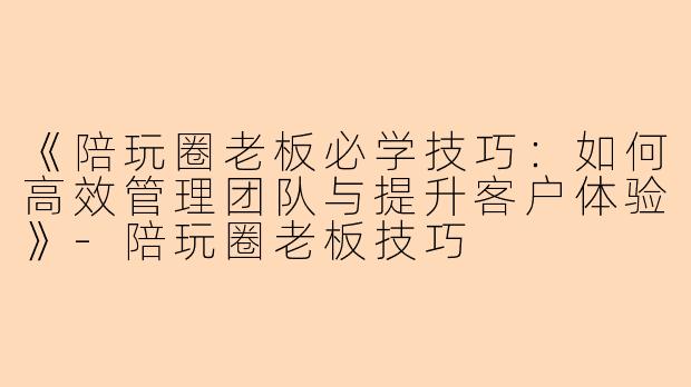 《陪玩圈老板必学技巧：如何高效管理团队与提升客户体验》-陪玩圈老板技巧