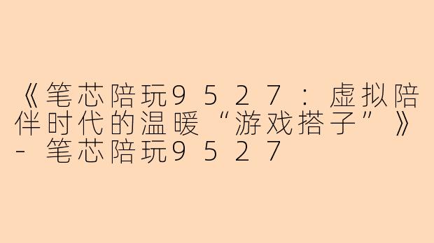 《笔芯陪玩9527：虚拟陪伴时代的温暖“游戏搭子”》-笔芯陪玩9527