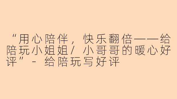 “用心陪伴，快乐翻倍——给陪玩小姐姐/小哥哥的暖心好评”-给陪玩写好评