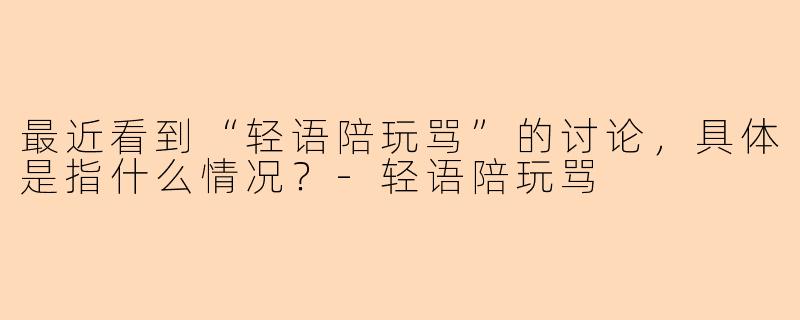 最近看到“轻语陪玩骂”的讨论，具体是指什么情况？-轻语陪玩骂