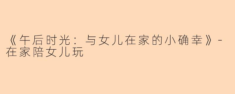 《午后时光：与女儿在家的小确幸》-在家陪女儿玩