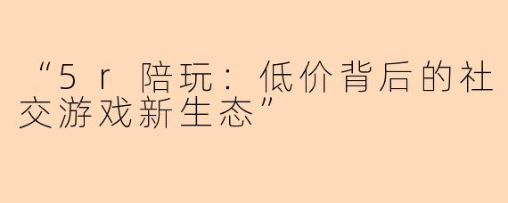“5r陪玩：低价背后的社交游戏新生态”