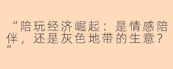 “陪玩经济崛起：是情感陪伴，还是灰色地带的生意？”