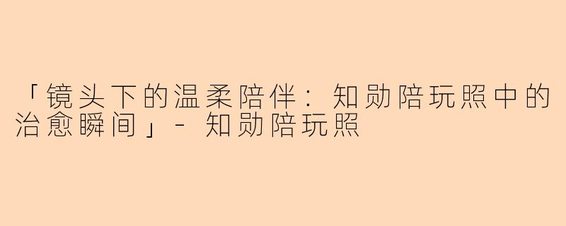 「镜头下的温柔陪伴：知勋陪玩照中的治愈瞬间」-知勋陪玩照