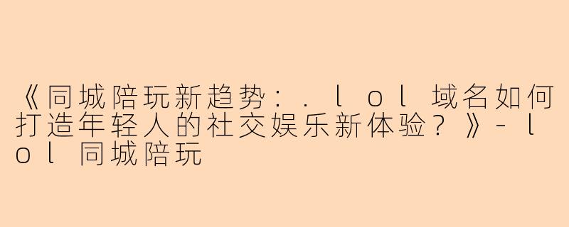 《同城陪玩新趋势：.lol域名如何打造年轻人的社交娱乐新体验？》