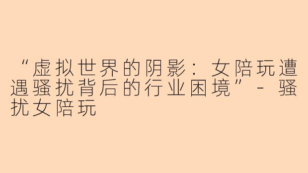 “虚拟世界的阴影：女陪玩遭遇骚扰背后的行业困境”-骚扰女陪玩