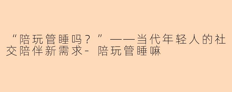 “陪玩管睡吗？”——当代年轻人的社交陪伴新需求-陪玩管睡嘛