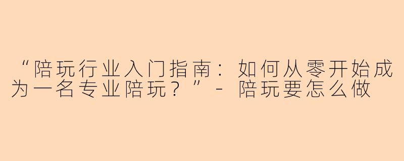 “陪玩行业入门指南：如何从零开始成为一名专业陪玩？”-陪玩要怎么做