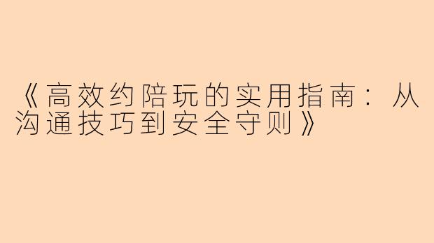 《高效约陪玩的实用指南：从沟通技巧到安全守则》
