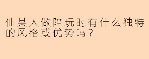 仙某人做陪玩时有什么独特的风格或优势吗？