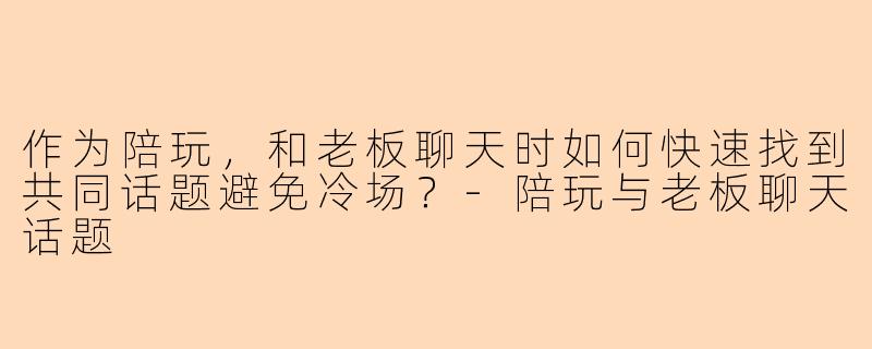 作为陪玩，和老板聊天时如何快速找到共同话题避免冷场？-陪玩与老板聊天话题