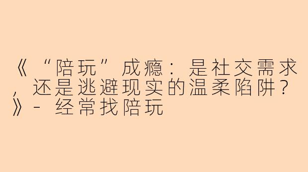 《“陪玩”成瘾：是社交需求，还是逃避现实的温柔陷阱？》-经常找陪玩