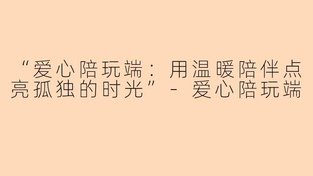 “爱心陪玩端：用温暖陪伴点亮孤独的时光”-爱心陪玩端