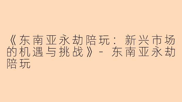 《东南亚永劫陪玩:新兴市场的机遇与挑战》