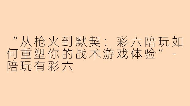 “从枪火到默契：彩六陪玩如何重塑你的战术游戏体验”-陪玩有彩六