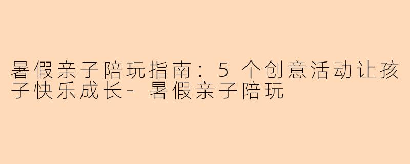 暑假亲子陪玩指南:5个创意活动让孩子快乐成长