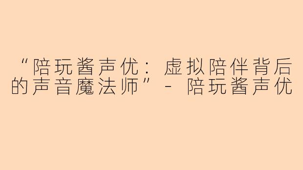 “陪玩酱声优：虚拟陪伴背后的声音魔法师”-陪玩酱声优