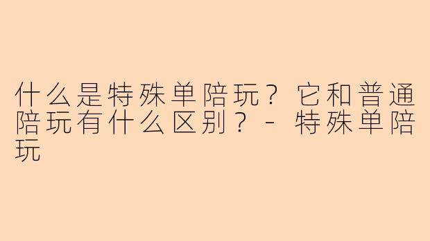 什么是特殊单陪玩？它和普通陪玩有什么区别？-特殊单陪玩