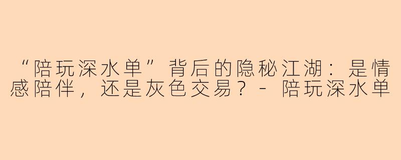 “陪玩深水单”背后的隐秘江湖：是情感陪伴，还是灰色交易？-陪玩深水单
