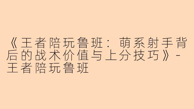 《王者陪玩鲁班：萌系射手背后的战术价值与上分技巧》-王者陪玩鲁班