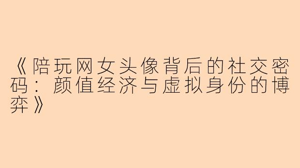 《陪玩网女头像背后的社交密码:颜值经济与虚拟身份的博弈》