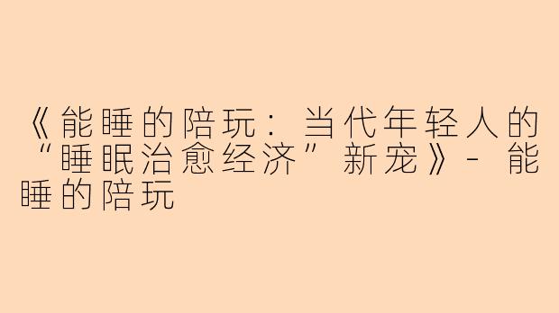 《能睡的陪玩：当代年轻人的“睡眠治愈经济”新宠》-能睡的陪玩