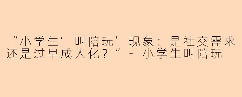 “小学生‘叫陪玩’现象：是社交需求还是过早成人化？”-小学生叫陪玩