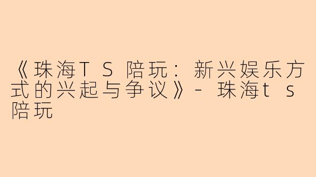 《珠海TS陪玩：新兴娱乐方式的兴起与争议》-珠海ts陪玩