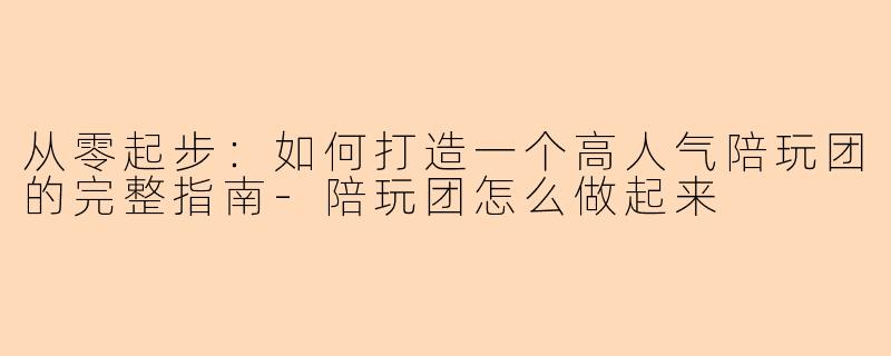 从零起步：如何打造一个高人气陪玩团的完整指南-陪玩团怎么做起来