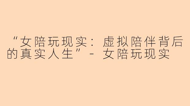 “女陪玩现实：虚拟陪伴背后的真实人生”-女陪玩现实