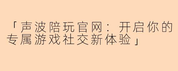 「声波陪玩官网：开启你的专属游戏社交新体验」