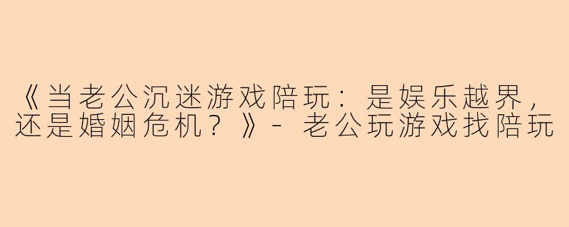 《当老公沉迷游戏陪玩：是娱乐越界，还是婚姻危机？》-老公玩游戏找陪玩