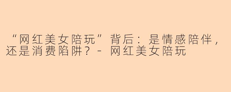 “网红美女陪玩”背后：是情感陪伴，还是消费陷阱？-网红美女陪玩