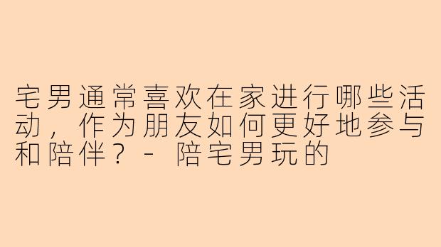 宅男通常喜欢在家进行哪些活动，作为朋友如何更好地参与和陪伴？-陪宅男玩的