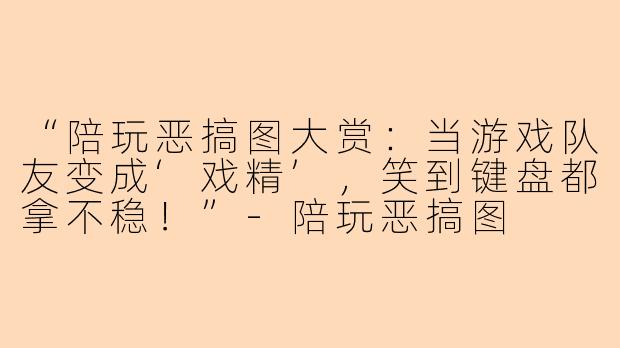 “陪玩恶搞图大赏：当游戏队友变成‘戏精’，笑到键盘都拿不稳！”-陪玩恶搞图