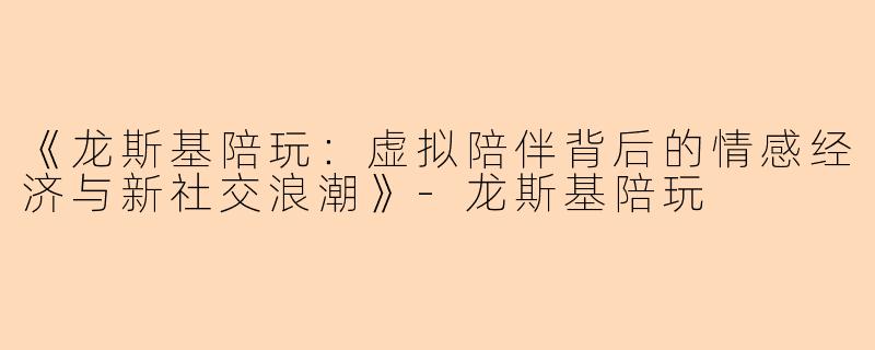 《龙斯基陪玩：虚拟陪伴背后的情感经济与新社交浪潮》-龙斯基陪玩