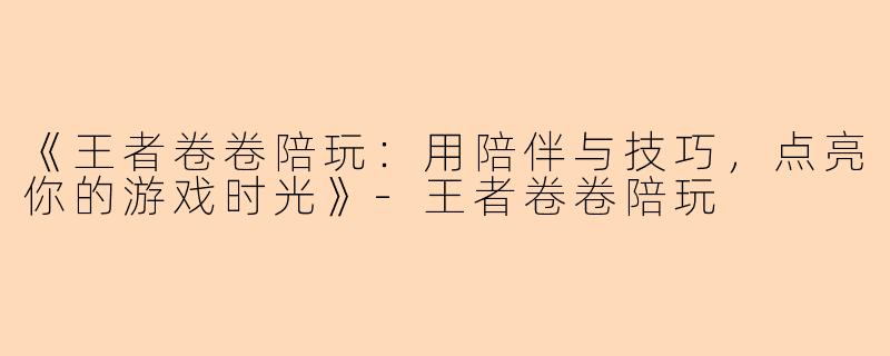 《王者卷卷陪玩：用陪伴与技巧，点亮你的游戏时光》-王者卷卷陪玩