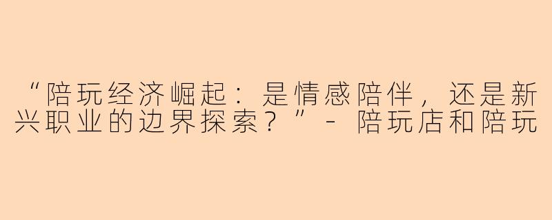 “陪玩经济崛起：是情感陪伴，还是新兴职业的边界探索？”-陪玩店和陪玩