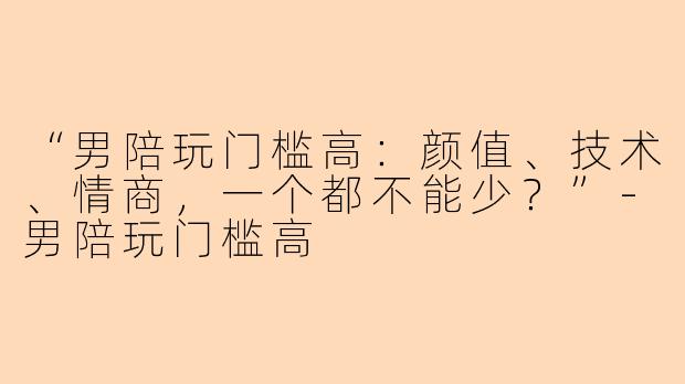 “男陪玩门槛高：颜值、技术、情商，一个都不能少？”-男陪玩门槛高