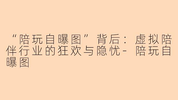 “陪玩自曝图”背后：虚拟陪伴行业的狂欢与隐忧-陪玩自曝图