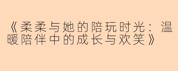 《柔柔与她的陪玩时光：温暖陪伴中的成长与欢笑》