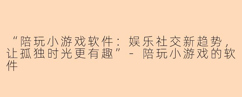 “陪玩小游戏软件：娱乐社交新趋势，让孤独时光更有趣”-陪玩小游戏的软件