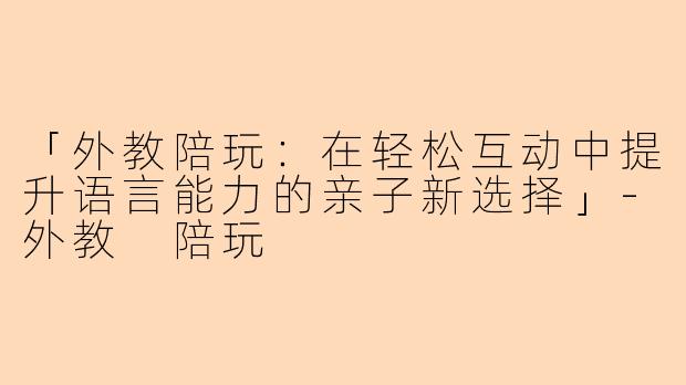 「外教陪玩：在轻松互动中提升语言能力的亲子新选择」-外教 陪玩