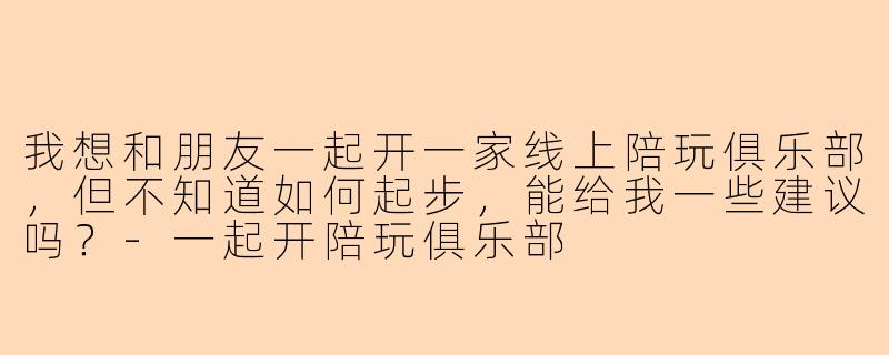 我想和朋友一起开一家线上陪玩俱乐部，但不知道如何起步，能给我一些建议吗？-一起开陪玩俱乐部