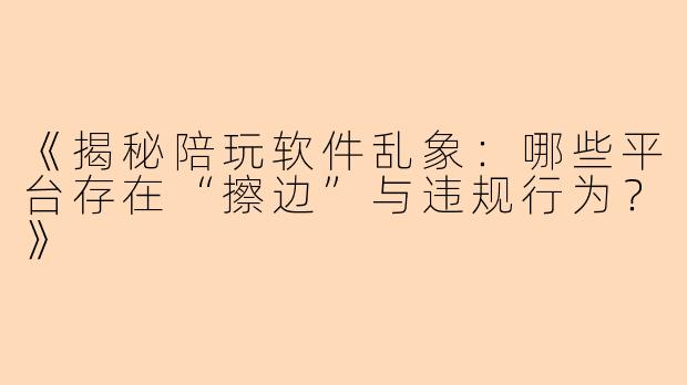 《揭秘陪玩软件乱象：哪些平台存在“擦边”与违规行为？》