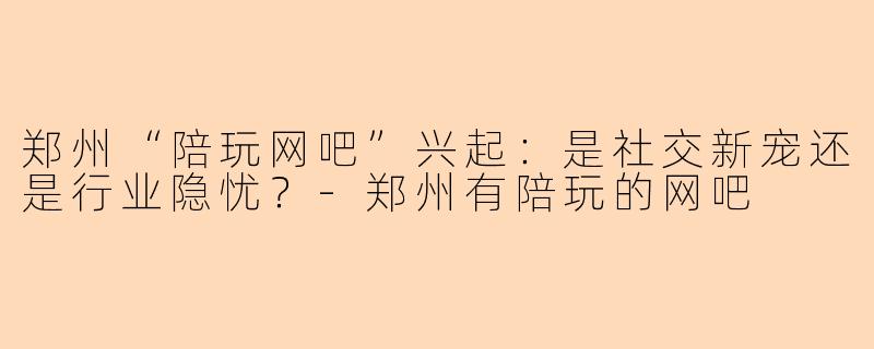 郑州“陪玩网吧”兴起：是社交新宠还是行业隐忧？