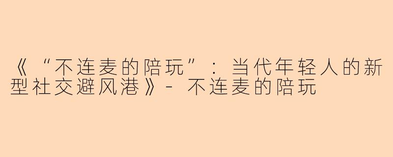 《“不连麦的陪玩”：当代年轻人的新型社交避风港》-不连麦的陪玩