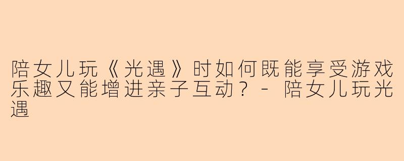 陪女儿玩《光遇》时如何既能享受游戏乐趣又能增进亲子互动？-陪女儿玩光遇