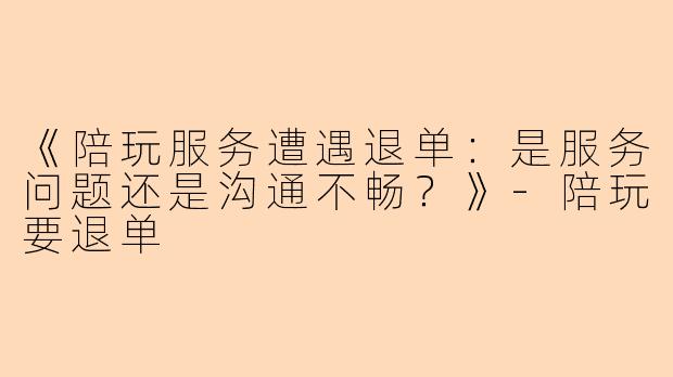 《陪玩服务遭遇退单：是服务问题还是沟通不畅？》-陪玩要退单